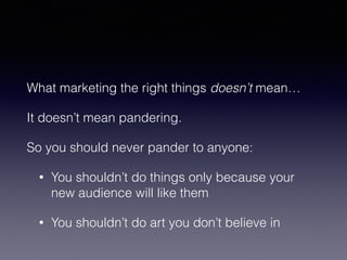 What marketing the right things doesn’t mean… 
It doesn’t mean pandering. 
So you should never pander to anyone: 
• You shouldn’t do things only because your 
new audience will like them 
• You shouldn’t do art you don’t believe in 
 