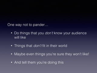 One way not to pander… 
• Do things that you don’t know your audience 
will like 
• Things that don’t fit in their world 
• Maybe even things you’re sure they won’t like! 
• And tell them you’re doing this 
 