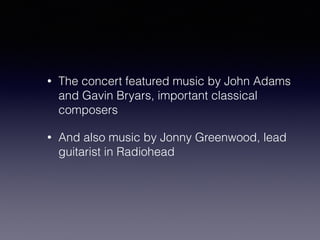 • The concert featured music by John Adams 
and Gavin Bryars, important classical 
composers 
• And also music by Jonny Greenwood, lead 
guitarist in Radiohead 
 