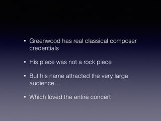 • Greenwood has real classical composer 
credentials 
• His piece was not a rock piece 
• But his name attracted the very large 
audience… 
• Which loved the entire concert 
 