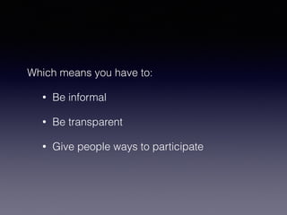 Which means you have to: 
• Be informal 
• Be transparent 
• Give people ways to participate 
 