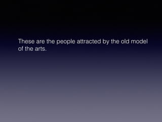 These are the people attracted by the old model 
of the arts. 
 