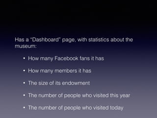 Has a “Dashboard” page, with statistics about the 
museum: 
• How many Facebook fans it has 
• How many members it has 
• The size of its endowment 
• The number of people who visited this year 
• The number of people who visited today 
 