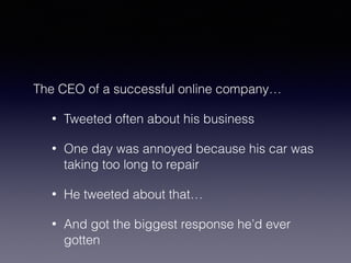 The CEO of a successful online company… 
• Tweeted often about his business 
• One day was annoyed because his car was 
taking too long to repair 
• He tweeted about that… 
• And got the biggest response he’d ever 
gotten 
 