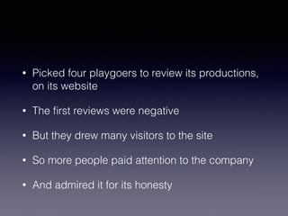 • Picked four playgoers to review its productions, 
on its website 
• The first reviews were negative 
• But they drew many visitors to the site 
• So more people paid attention to the company 
• And admired it for its honesty 
 