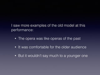 I saw more examples of the old model at this 
performance: 
• The opera was like operas of the past 
• It was comfortable for the older audience 
• But it wouldn’t say much to a younger one 
 