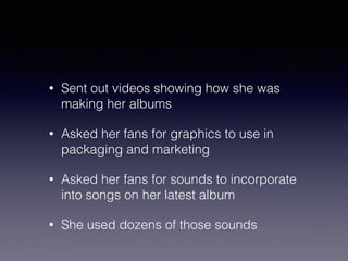 • Sent out videos showing how she was 
making her albums 
• Asked her fans for graphics to use in 
packaging and marketing 
• Asked her fans for sounds to incorporate 
into songs on her latest album 
• She used dozens of those sounds 
 
