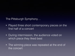 The Pittsburgh Symphony… 
• Played three short contemporary pieces on the 
first half of a concert 
• During intermission, the audience voted on 
which piece they liked best 
• The winning piece was repeated at the end of 
the concert 
 