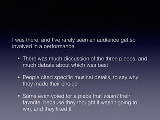 I was there, and I’ve rarely seen an audience get so 
involved in a performance. 
• There was much discussion of the three pieces, and 
much debate about which was best 
• People cited specific musical details, to say why 
they made their choice 
• Some even voted for a piece that wasn’t their 
favorite, because they thought it wasn’t going to 
win, and they liked it 
 