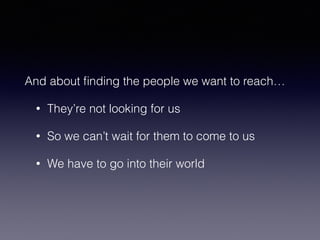 And about finding the people we want to reach… 
• They’re not looking for us 
• So we can’t wait for them to come to us 
• We have to go into their world 
 