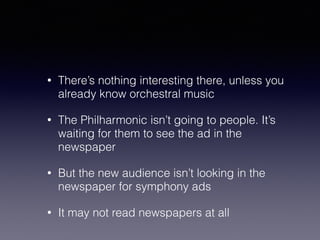 • There’s nothing interesting there, unless you 
already know orchestral music 
• The Philharmonic isn’t going to people. It’s 
waiting for them to see the ad in the 
newspaper 
• But the new audience isn’t looking in the 
newspaper for symphony ads 
• It may not read newspapers at all 
 