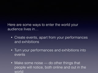 Here are some ways to enter the world your 
audience lives in… 
• Create events, apart from your performances 
and exhibitions 
• Turn your performances and exhibitions into 
events 
• Make some noise — do other things that 
people will notice, both online and out in the 
world 
 