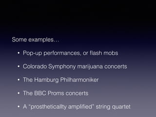 Some examples… 
• Pop-up performances, or flash mobs 
• Colorado Symphony marijuana concerts 
• The Hamburg Philharmoniker 
• The BBC Proms concerts 
• A “prostheticallty amplified” string quartet 
 