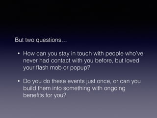 But two questions… 
• How can you stay in touch with people who’ve 
never had contact with you before, but loved 
your flash mob or popup? 
• Do you do these events just once, or can you 
build them into something with ongoing 
benefits for you? 
 