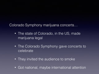 Colorado Symphony marijuana concerts… 
• The state of Colorado, in the US, made 
marijuana legal 
• The Colorado Symphony gave concerts to 
celebrate 
• They invited the audience to smoke 
• Got national, maybe international attention 
 
