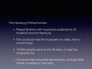 The Hamburg Philharmoniker… 
• Played Brahms with musicians scattered to 50 
locations around Hamburg 
• The conductor led the musicians on video, from a 
church tower 
• 10,000 people came to the 50 sites, to hear the 
musicians live 
• The event had corporate sponsorship, and got wide 
media coverage in Germany 
 