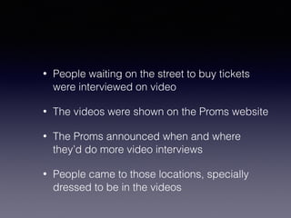 • People waiting on the street to buy tickets 
were interviewed on video 
• The videos were shown on the Proms website 
• The Proms announced when and where 
they’d do more video interviews 
• People came to those locations, specially 
dressed to be in the videos 
 