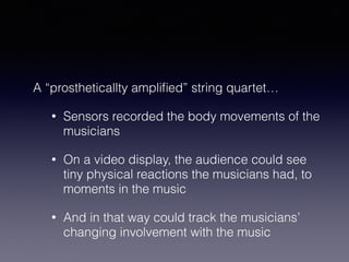 A “prostheticallty amplified” string quartet… 
• Sensors recorded the body movements of the 
musicians 
• On a video display, the audience could see 
tiny physical reactions the musicians had, to 
moments in the music 
• And in that way could track the musicians’ 
changing involvement with the music 
 