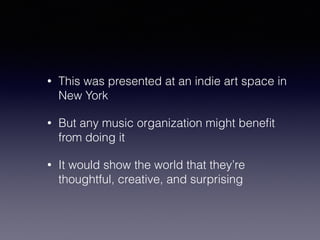 • This was presented at an indie art space in 
New York 
• But any music organization might benefit 
from doing it 
• It would show the world that they’re 
thoughtful, creative, and surprising 
 