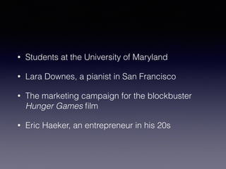 • Students at the University of Maryland 
• Lara Downes, a pianist in San Francisco 
• The marketing campaign for the blockbuster 
Hunger Games film 
• Eric Haeker, an entrepreneur in his 20s 
 