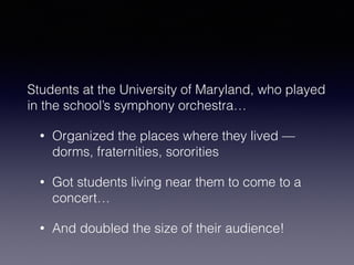Students at the University of Maryland, who played 
in the school’s symphony orchestra… 
• Organized the places where they lived — 
dorms, fraternities, sororities 
• Got students living near them to come to a 
concert… 
• And doubled the size of their audience! 
 