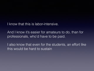 I know that this is labor-intensive. 
And I know it’s easier for amateurs to do, than for 
professionals, who’d have to be paid. 
I also know that even for the students, an effort like 
this would be hard to sustain 
 