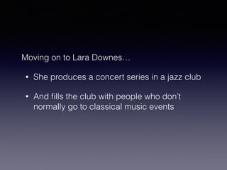 Moving on to Lara Downes… 
• She produces a concert series in a jazz club 
• And fills the club with people who don’t 
normally go to classical music events 
 
