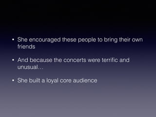 • She encouraged these people to bring their own 
friends 
• And because the concerts were terrific and 
unusual… 
• She built a loyal core audience 
 