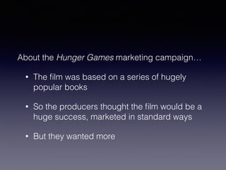 About the Hunger Games marketing campaign… 
• The film was based on a series of hugely 
popular books 
• So the producers thought the film would be a 
huge success, marketed in standard ways 
• But they wanted more 
 