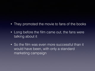 • They promoted the movie to fans of the books 
• Long before the film came out, the fans were 
talking about it 
• So the film was even more successful than it 
would have been, with only a standard 
marketing campaign 
 