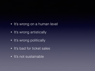 • It’s wrong on a human level 
• It’s wrong artistically 
• It’s wrong politically 
• It’s bad for ticket sales 
• It’s not sustainable 
 