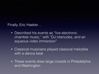Finally, Eric Haeker… 
• Described his events as “live electronic 
chamber music,” with “DJ interludes, and an 
aqueous video immersion” 
• Classical musicians played classical melodies 
with a dance beat 
• These events drew large crowds in Philadelphia 
and Washington 
 