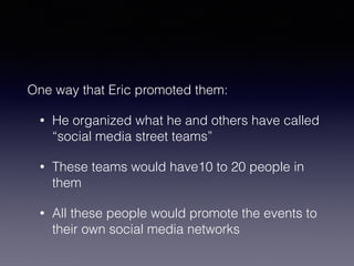 One way that Eric promoted them: 
• He organized what he and others have called 
“social media street teams” 
• These teams would have10 to 20 people in 
them 
• All these people would promote the events to 
their own social media networks 
 