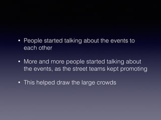 • People started talking about the events to 
each other 
• More and more people started talking about 
the events, as the street teams kept promoting 
• This helped draw the large crowds 
 
