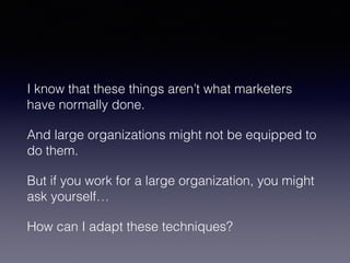 I know that these things aren’t what marketers 
have normally done. 
And large organizations might not be equipped to 
do them. 
But if you work for a large organization, you might 
ask yourself… 
How can I adapt these techniques? 
 