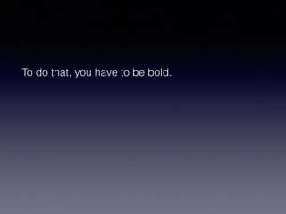 To do that, you have to be bold. 
 