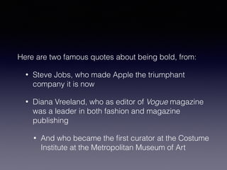 Here are two famous quotes about being bold, from: 
• Steve Jobs, who made Apple the triumphant 
company it is now 
• Diana Vreeland, who as editor of Vogue magazine 
was a leader in both fashion and magazine 
publishing 
• And who became the first curator at the Costume 
Institute at the Metropolitan Museum of Art 
 