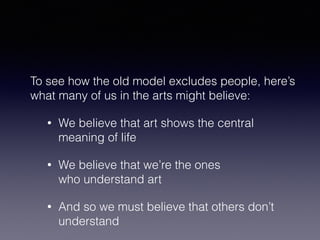 To see how the old model excludes people, here’s 
what many of us in the arts might believe: 
• We believe that art shows the central 
meaning of life 
• We believe that we’re the ones 
who understand art 
• And so we must believe that others don’t 
understand 
 