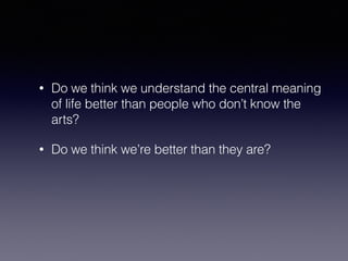 • Do we think we understand the central meaning 
of life better than people who don’t know the 
arts? 
• Do we think we’re better than they are? 
 