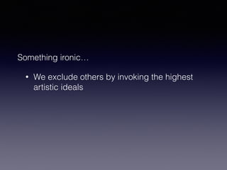 Something ironic… 
• We exclude others by invoking the highest 
artistic ideals 
 