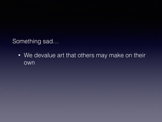 Something sad… 
• We devalue art that others may make on their 
own 
 