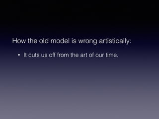 How the old model is wrong artistically: 
• It cuts us off from the art of our time. 
 
