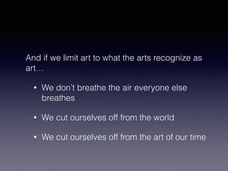 And if we limit art to what the arts recognize as 
art… 
• We don’t breathe the air everyone else 
breathes 
• We cut ourselves off from the world 
• We cut ourselves off from the art of our time 
 