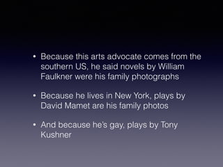 • Because this arts advocate comes from the 
southern US, he said novels by William 
Faulkner were his family photographs 
• Because he lives in New York, plays by 
David Mamet are his family photos 
• And because he’s gay, plays by Tony 
Kushner 
 