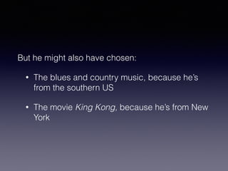 But he might also have chosen: 
• The blues and country music, because he’s 
from the southern US 
• The movie King Kong, because he’s from New 
York 
 