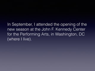 In September, I attended the opening of the 
new season at the John F. Kennedy Center 
for the Performing Arts, in Washington, DC 
(where I live). 
 