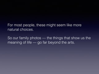 For most people, these might seem like more 
natural choices. 
So our family photos — the things that show us the 
meaning of life — go far beyond the arts. 
 