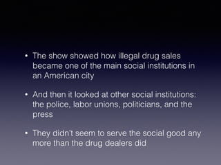 • The show showed how illegal drug sales 
became one of the main social institutions in 
an American city 
• And then it looked at other social institutions: 
the police, labor unions, politicians, and the 
press 
• They didn’t seem to serve the social good any 
more than the drug dealers did 
 