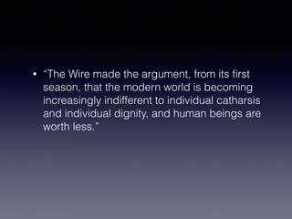 • “The Wire made the argument, from its first 
season, that the modern world is becoming 
increasingly indifferent to individual catharsis 
and individual dignity, and human beings are 
worth less.” 
 