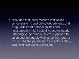 • “The idea that these massive institutions— 
school systems and police departments and 
drug trades and political entities and 
newspapers—might actually become utterly 
unfeeling to the people they're supposed to 
serve and the people who serve them seems 
to me to be the paradigm of the 20th century, 
and I think it's going to continue.” 
 